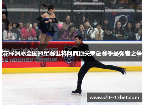 花样滑冰全国冠军赛谁将问鼎顶尖荣耀赛季最强者之争