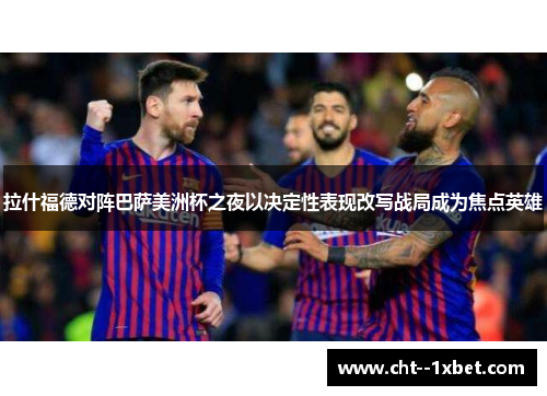 拉什福德对阵巴萨美洲杯之夜以决定性表现改写战局成为焦点英雄