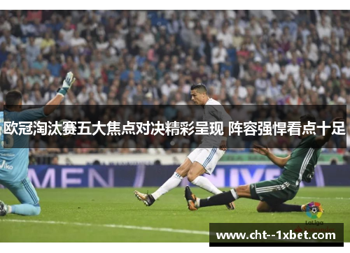 欧冠淘汰赛五大焦点对决精彩呈现 阵容强悍看点十足