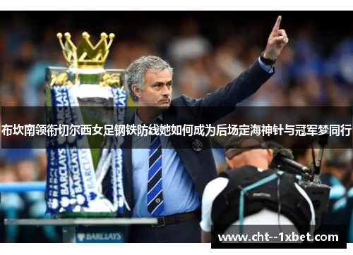 布坎南领衔切尔西女足钢铁防线她如何成为后场定海神针与冠军梦同行 布坎南领衔切尔西女足钢铁防线她如何成为后场定海神针与冠军梦同行