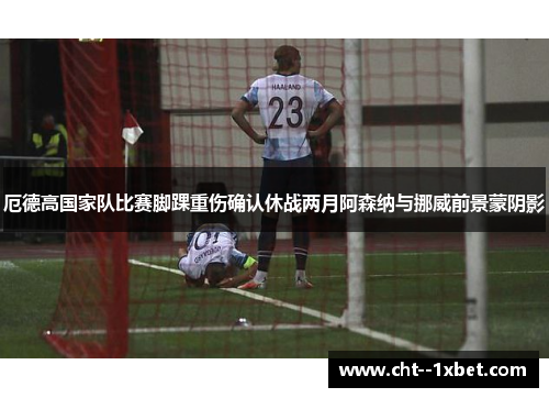 厄德高国家队比赛脚踝重伤确认休战两月阿森纳与挪威前景蒙阴影 厄德高国家队比赛脚踝重伤确认休战两月阿森纳与挪威前景蒙阴影