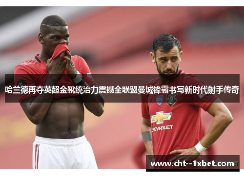 哈兰德再夺英超金靴统治力震撼全联盟曼城锋霸书写新时代射手传奇 哈兰德再夺英超金靴统治力震撼全联盟曼城锋霸书写新时代射手传奇