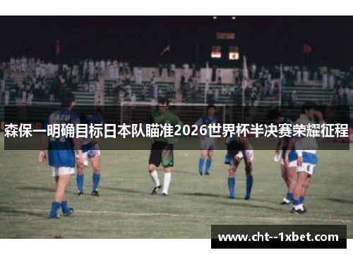 森保一明确目标日本队瞄准2026世界杯半决赛荣耀征程